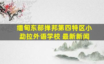 缅甸东部掸邦第四特区小勐拉外语学校 最新新闻